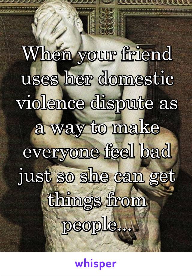 When your friend uses her domestic violence dispute as a way to make everyone feel bad just so she can get things from people...