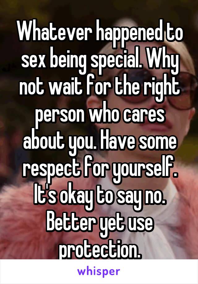 Whatever happened to sex being special. Why not wait for the right person who cares about you. Have some respect for yourself. It's okay to say no. Better yet use protection.