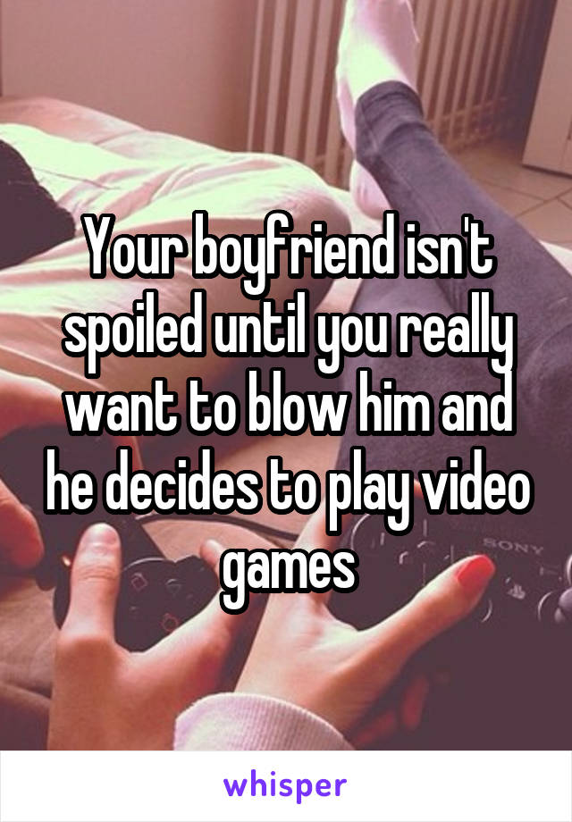 Your boyfriend isn't spoiled until you really want to blow him and he decides to play video games