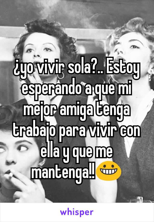 ¿yo vivir sola?.. Estoy esperando a que mi mejor amiga tenga trabajo para vivir con ella y que me mantenga!!😀