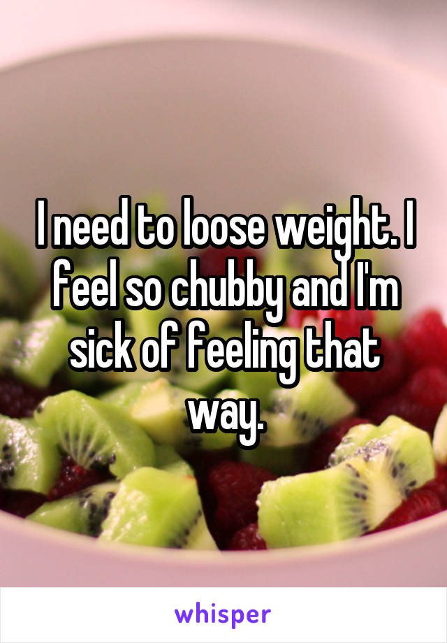 I need to loose weight. I feel so chubby and I'm sick of feeling that way.