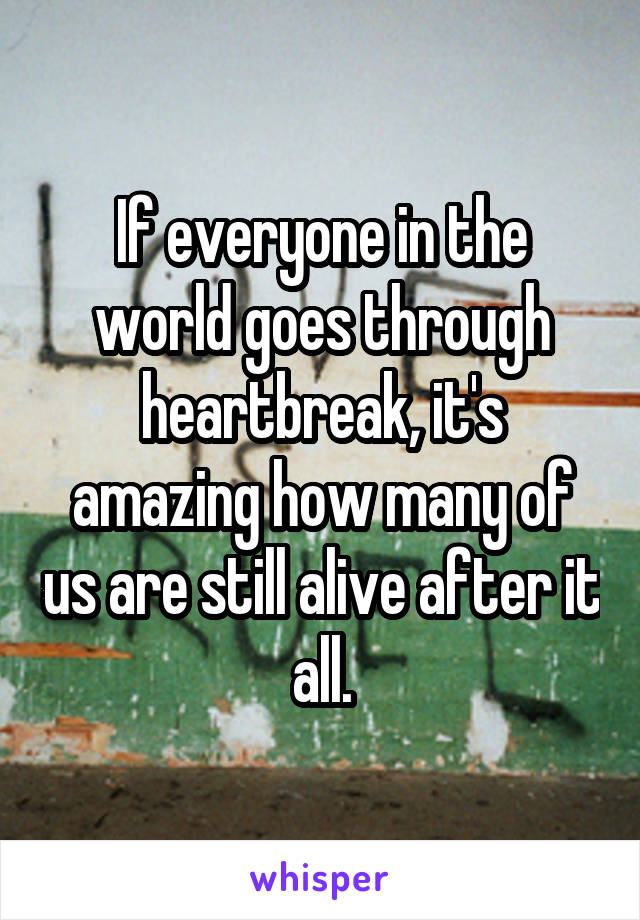 If everyone in the world goes through heartbreak, it's amazing how many of us are still alive after it all.