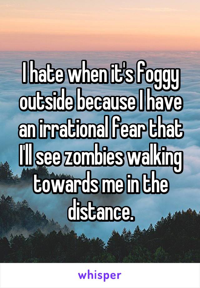 I hate when it's foggy outside because I have an irrational fear that I'll see zombies walking towards me in the distance.