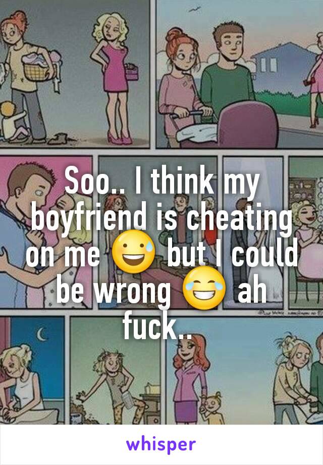 Soo.. I think my boyfriend is cheating on me 😅 but I could be wrong 😂 ah fuck.. 