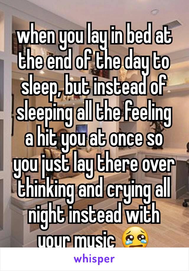 when you lay in bed at the end of the day to sleep, but instead of sleeping all the feeling a hit you at once so you just lay there over thinking and crying all night instead with your music 😢