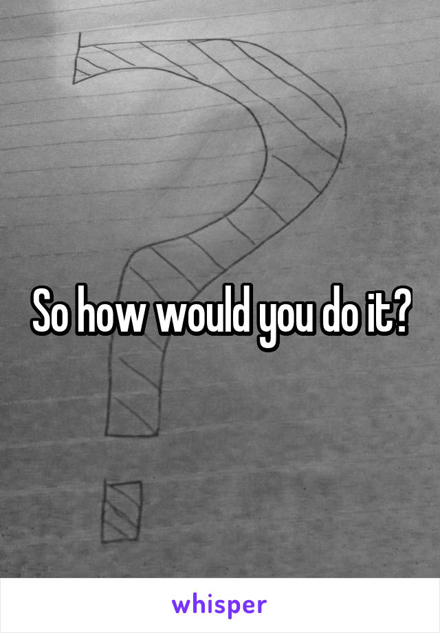 So how would you do it?