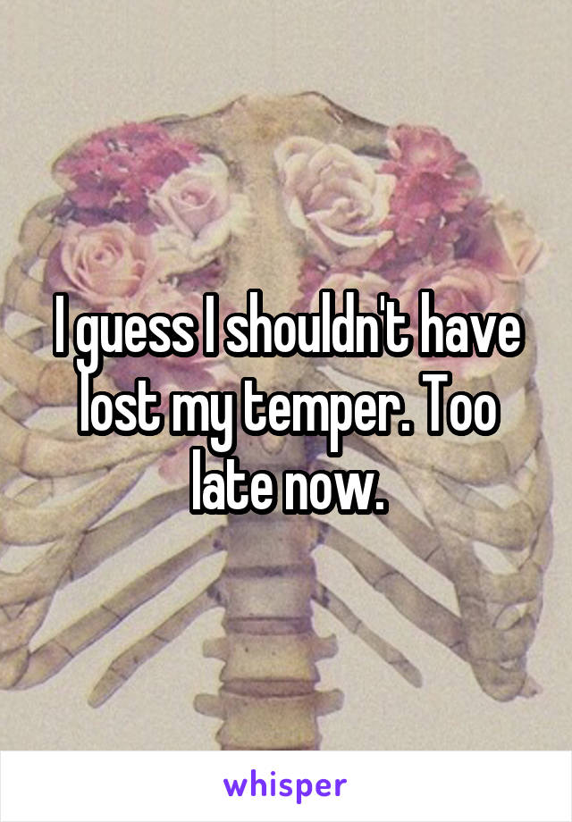 I guess I shouldn't have lost my temper. Too late now.