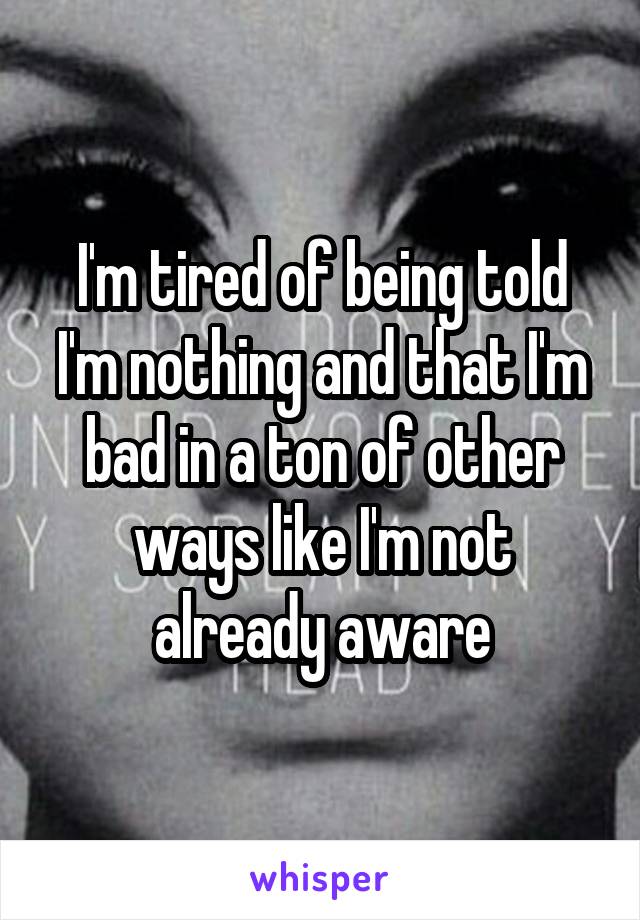 I'm tired of being told I'm nothing and that I'm bad in a ton of other ways like I'm not already aware