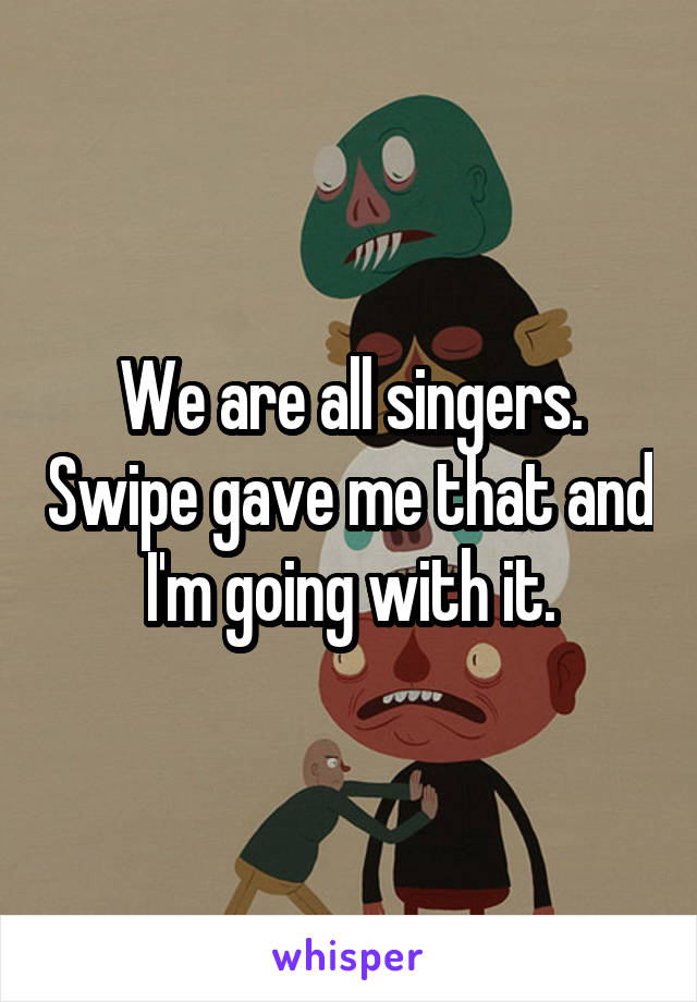 We are all singers. Swipe gave me that and I'm going with it.