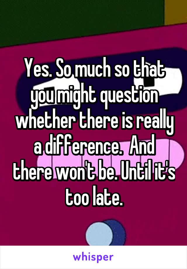 Yes. So much so that you might question whether there is really a difference.  And there won't be. Until it's too late.