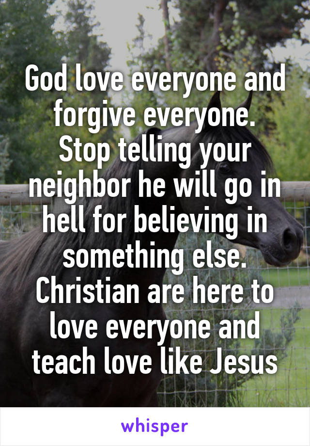 God love everyone and forgive everyone.
Stop telling your neighbor he will go in hell for believing in something else.
Christian are here to love everyone and teach love like Jesus