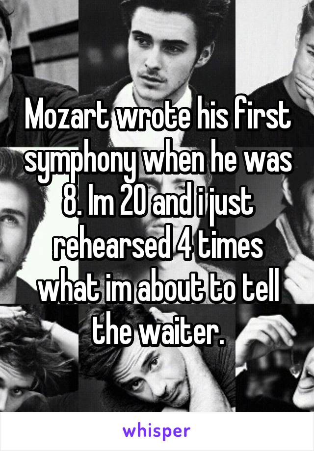 Mozart wrote his first symphony when he was 8. Im 20 and i just rehearsed 4 times what im about to tell the waiter.