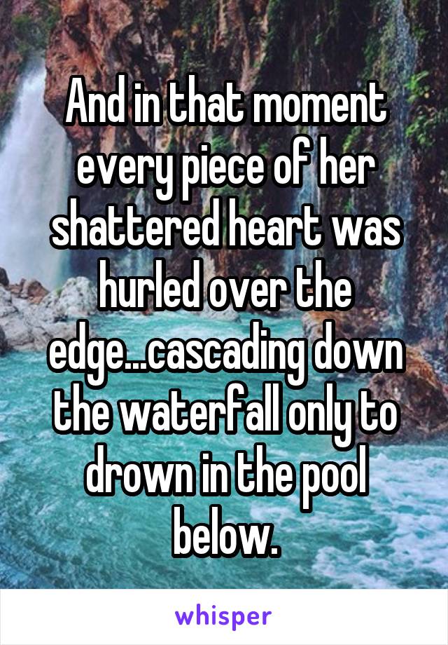 And in that moment every piece of her shattered heart was hurled over the edge...cascading down the waterfall only to drown in the pool below.