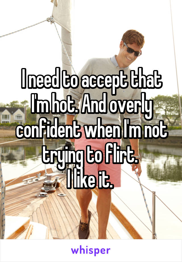 I need to accept that I'm hot. And overly confident when I'm not trying to flirt. 
I like it. 