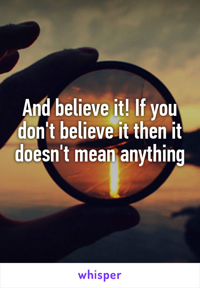 And believe it! If you don't believe it then it doesn't mean anything 