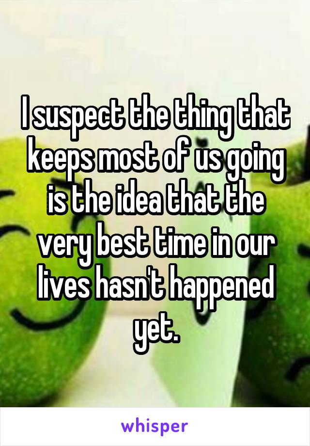 I suspect the thing that keeps most of us going is the idea that the very best time in our lives hasn't happened yet.