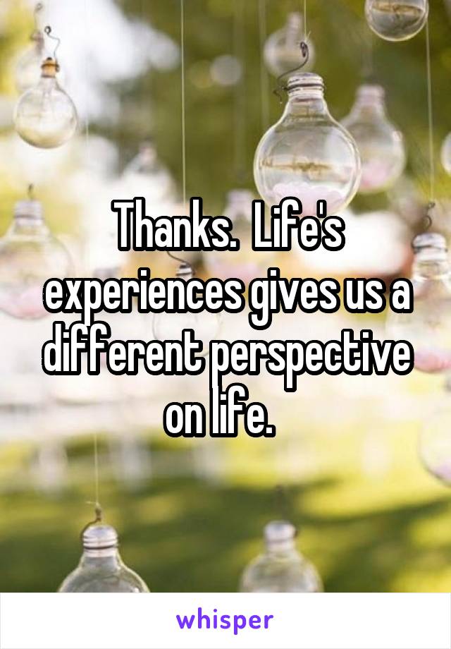 Thanks.  Life's experiences gives us a different perspective on life.  