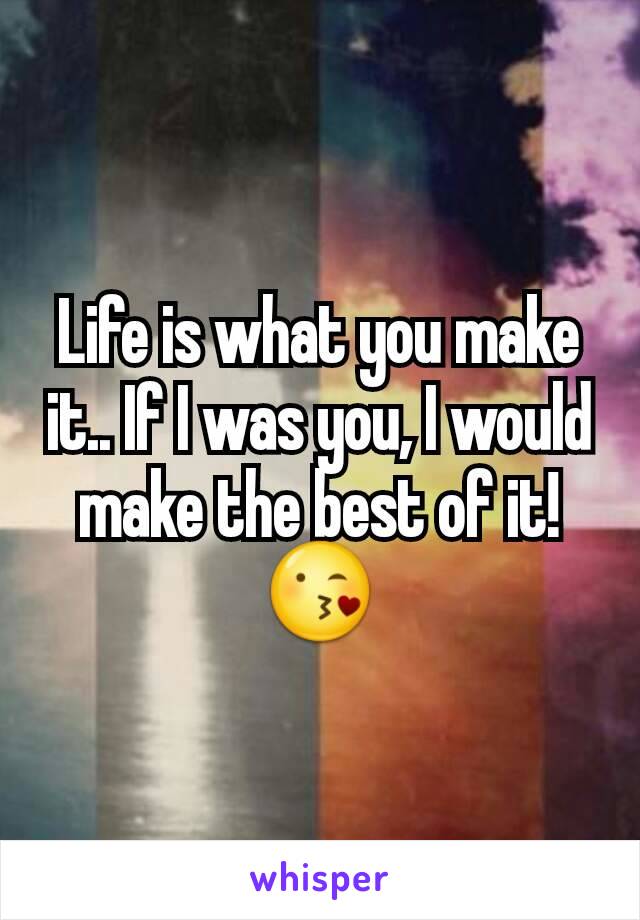 Life is what you make it.. If I was you, I would make the best of it! 😘