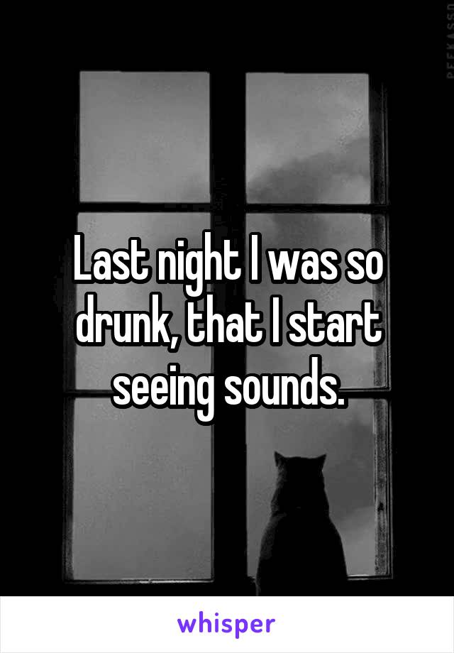 Last night I was so drunk, that I start seeing sounds.