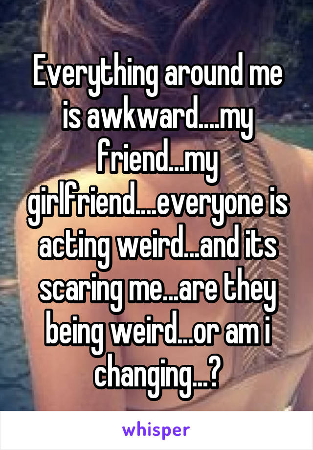 Everything around me is awkward....my friend...my girlfriend....everyone is acting weird...and its scaring me...are they being weird...or am i changing...?