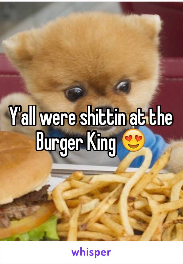 Y'all were shittin at the Burger King 😍