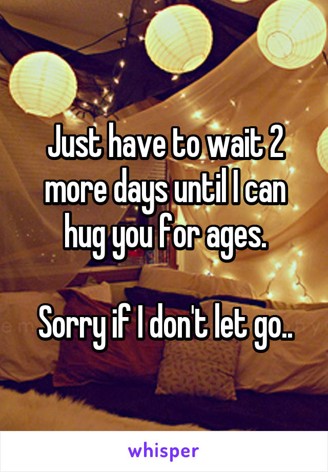 Just have to wait 2 more days until I can hug you for ages.

Sorry if I don't let go..