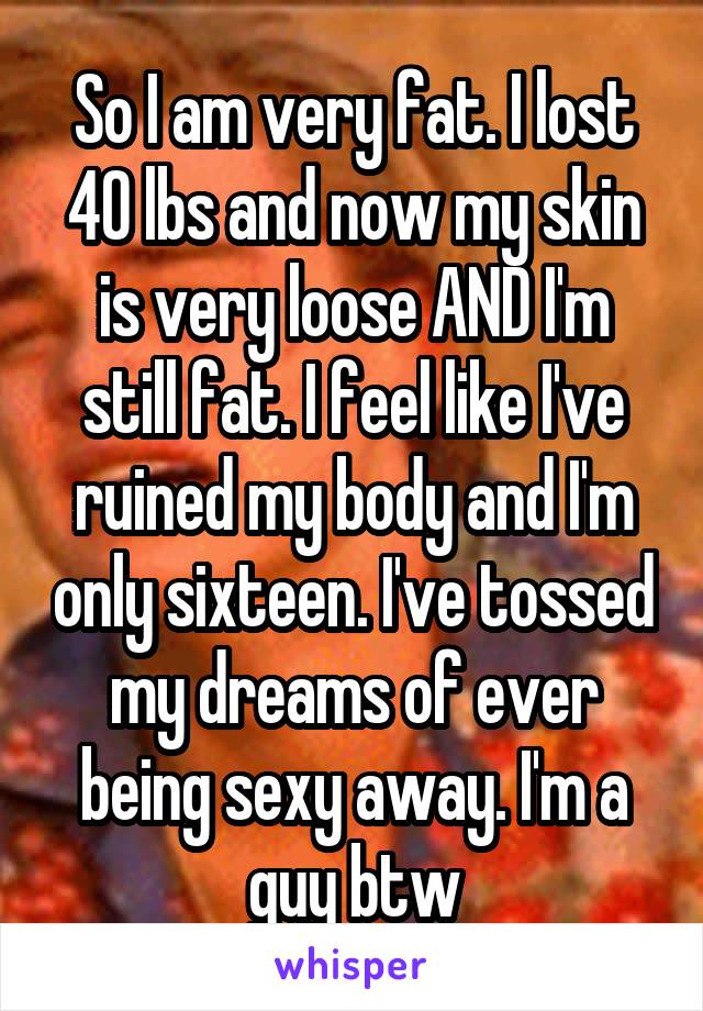 So I am very fat. I lost 40 lbs and now my skin is very loose AND I'm still fat. I feel like I've ruined my body and I'm only sixteen. I've tossed my dreams of ever being sexy away. I'm a guy btw