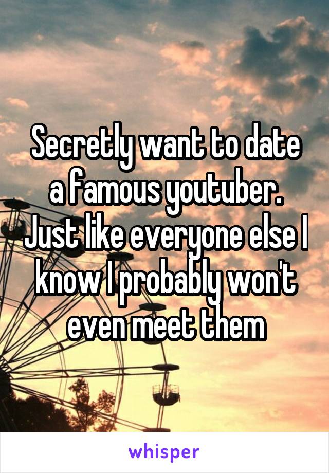 Secretly want to date a famous youtuber. Just like everyone else I know I probably won't even meet them