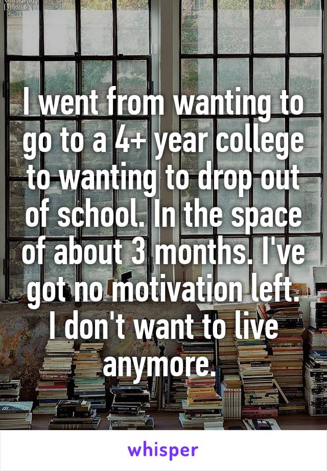 I went from wanting to go to a 4+ year college to wanting to drop out of school. In the space of about 3 months. I've got no motivation left. I don't want to live anymore. 