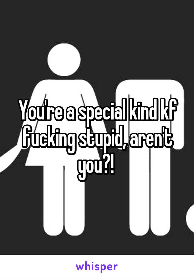 You're a special kind kf fucking stupid, aren't you?! 