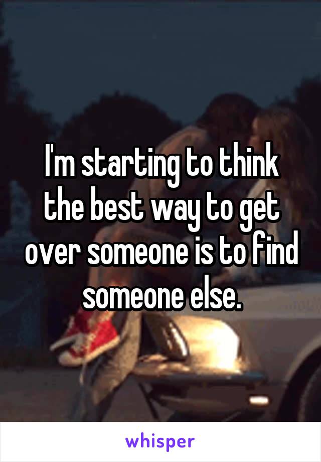 I'm starting to think the best way to get over someone is to find someone else.