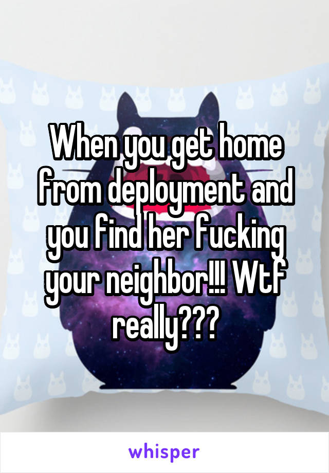 When you get home from deployment and you find her fucking your neighbor!!! Wtf really???