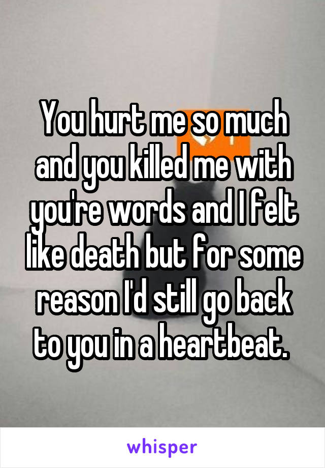 You hurt me so much and you killed me with you're words and I felt like death but for some reason I'd still go back to you in a heartbeat. 