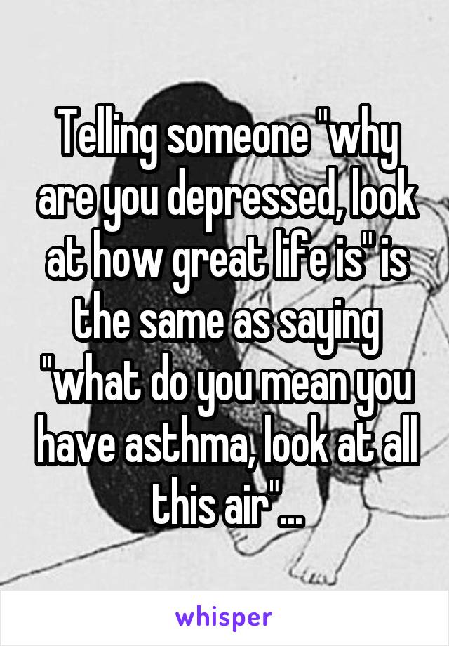 Telling someone "why are you depressed, look at how great life is" is the same as saying "what do you mean you have asthma, look at all this air"...