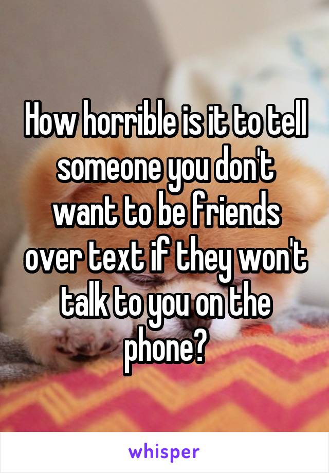 How horrible is it to tell someone you don't want to be friends over text if they won't talk to you on the phone?