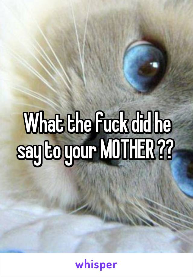 What the fuck did he say to your MOTHER ?? 