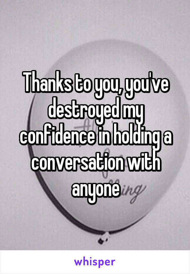 Thanks to you, you've destroyed my confidence in holding a conversation with anyone