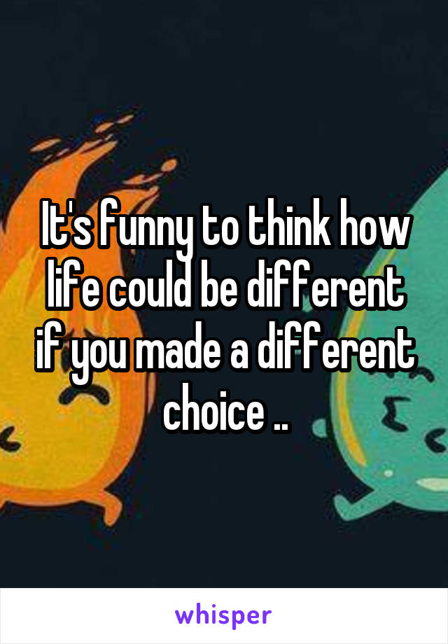 It's funny to think how life could be different if you made a different choice ..