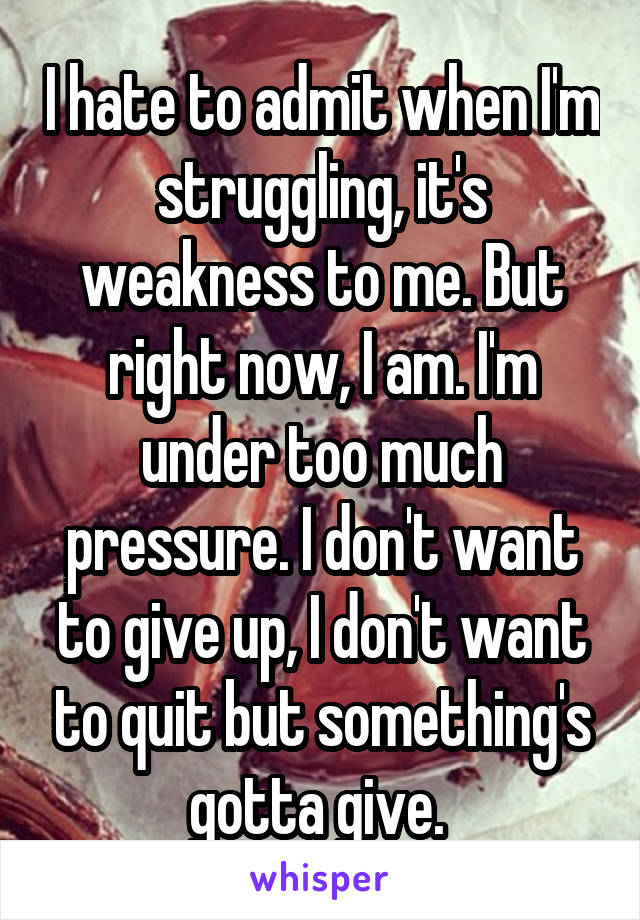 I hate to admit when I'm struggling, it's weakness to me. But right now, I am. I'm under too much pressure. I don't want to give up, I don't want to quit but something's gotta give. 