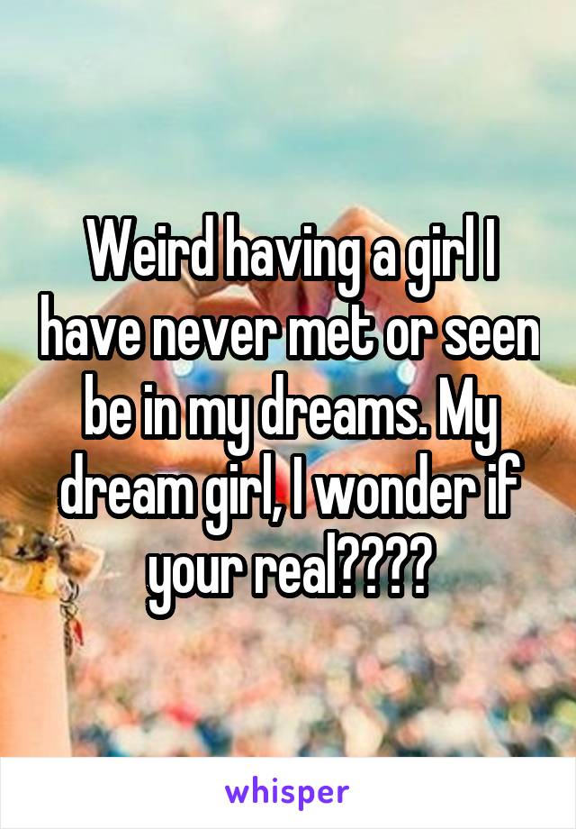 Weird having a girl I have never met or seen be in my dreams. My dream girl, I wonder if your real????