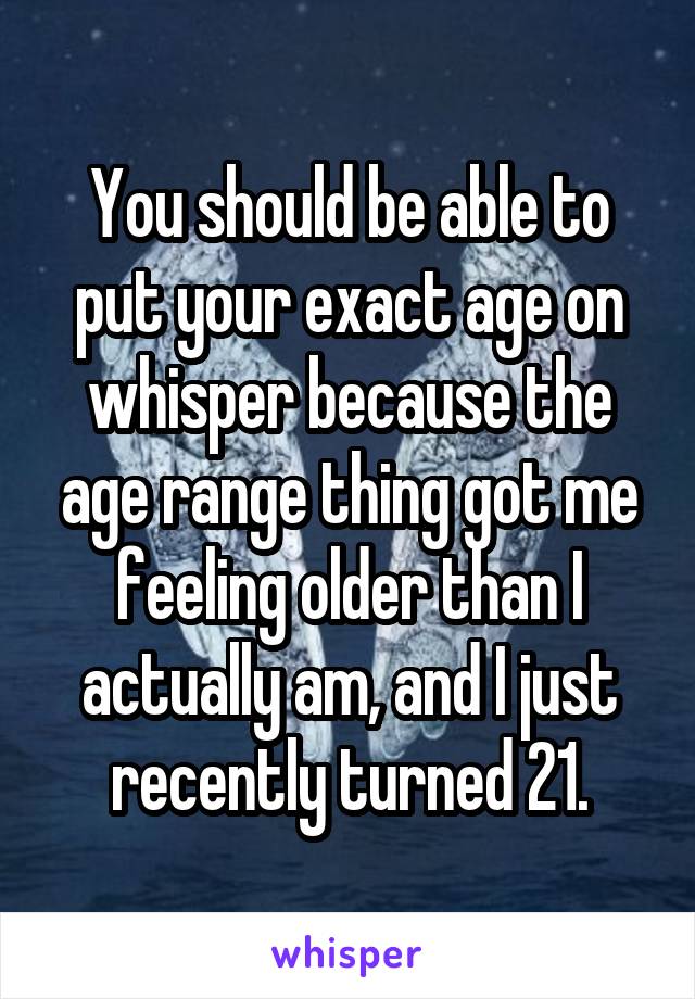 You should be able to put your exact age on whisper because the age range thing got me feeling older than I actually am, and I just recently turned 21.