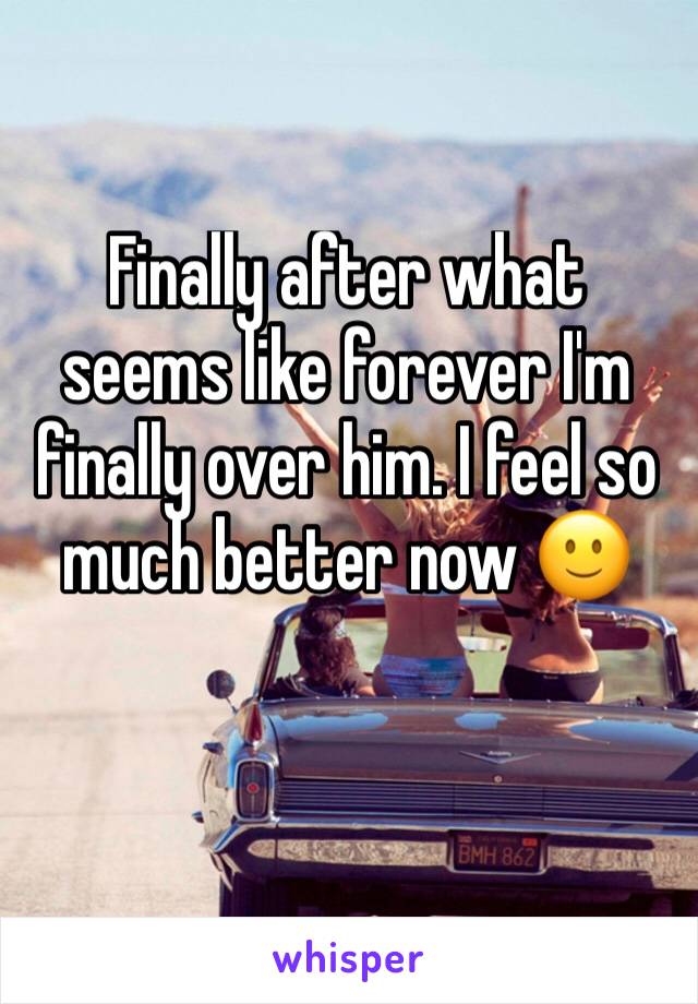 Finally after what seems like forever I'm finally over him. I feel so much better now 🙂