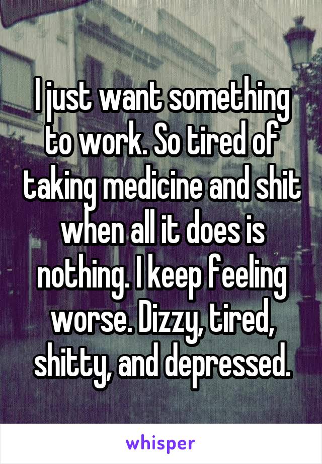 I just want something to work. So tired of taking medicine and shit when all it does is nothing. I keep feeling worse. Dizzy, tired, shitty, and depressed.