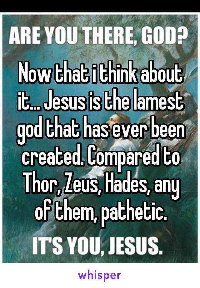 Now that i think about it... Jesus is the lamest god that has ever been created. Compared to Thor, Zeus, Hades, any of them, pathetic.