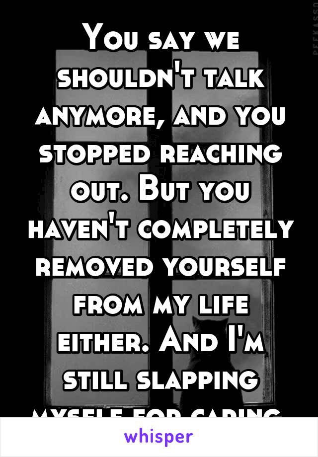 You say we shouldn't talk anymore, and you stopped reaching out. But you haven't completely removed yourself from my life either. And I'm still slapping myself for caring.