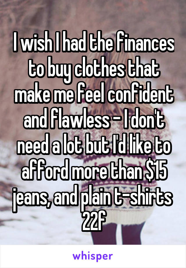 I wish I had the finances to buy clothes that make me feel confident and flawless - I don't need a lot but I'd like to afford more than $15 jeans, and plain t-shirts 
22f