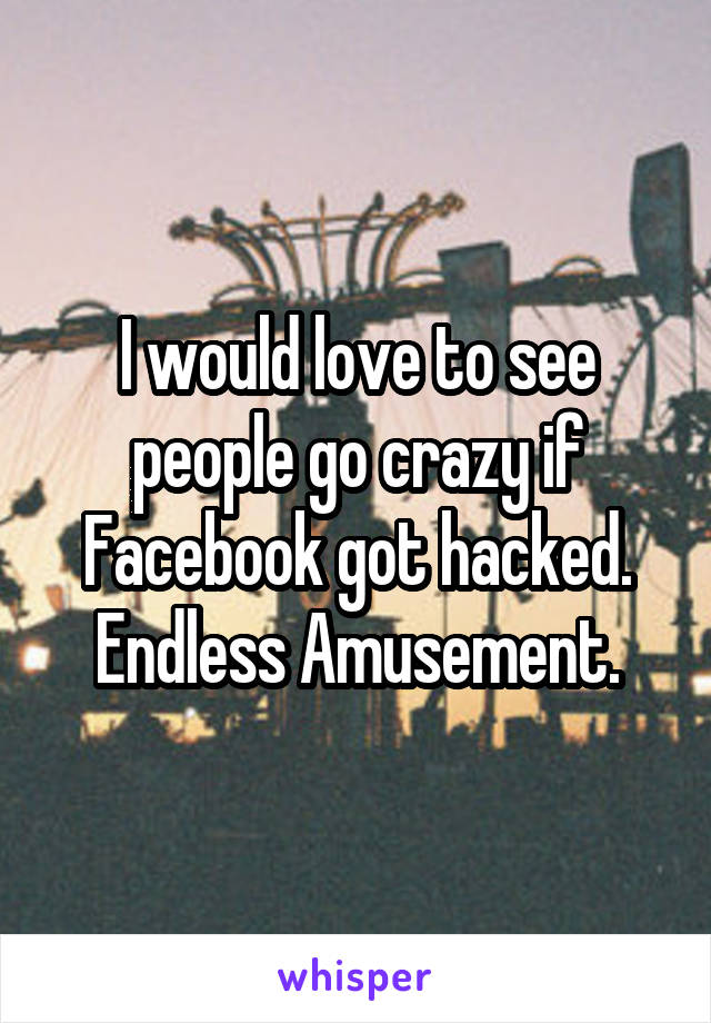 I would love to see people go crazy if Facebook got hacked. Endless Amusement.