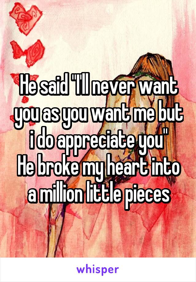 He said "I'll never want you as you want me but i do appreciate you"
He broke my heart into a million little pieces