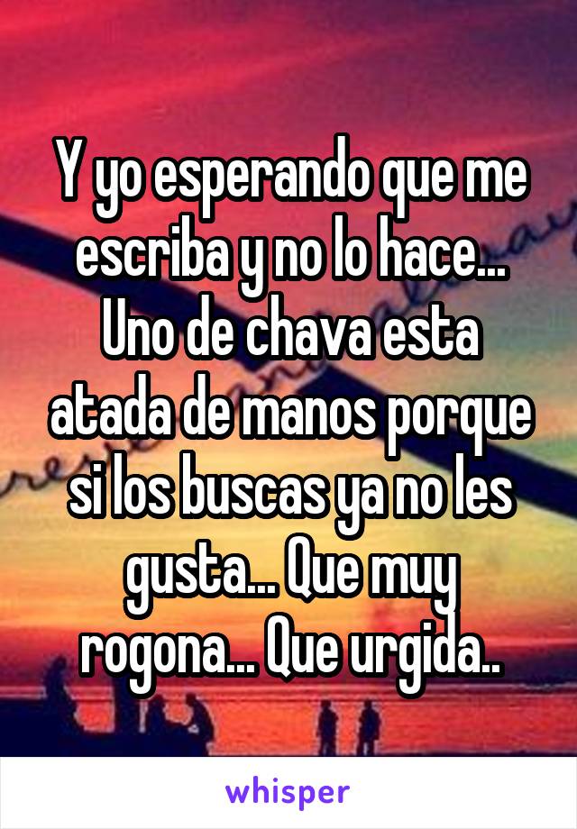 Y yo esperando que me escriba y no lo hace...
Uno de chava esta atada de manos porque si los buscas ya no les gusta... Que muy rogona... Que urgida..