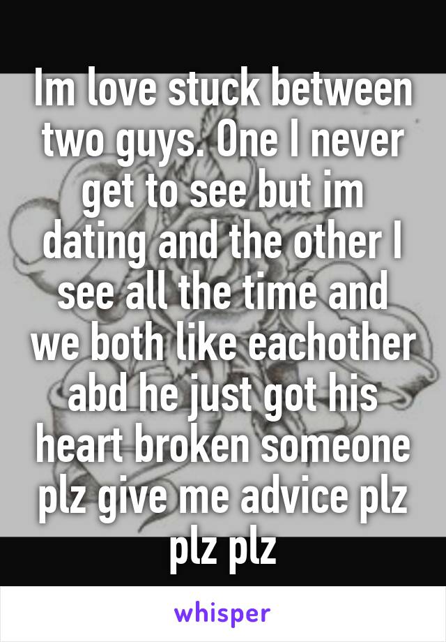 Im love stuck between two guys. One I never get to see but im dating and the other I see all the time and we both like eachother abd he just got his heart broken someone plz give me advice plz plz plz